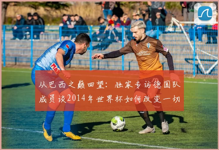 从巴西之巅回望：独家专访德国队成员谈2014年世界杯如何改变一切