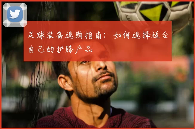 足球装备选购指南：如何选择适合自己的护膝产品