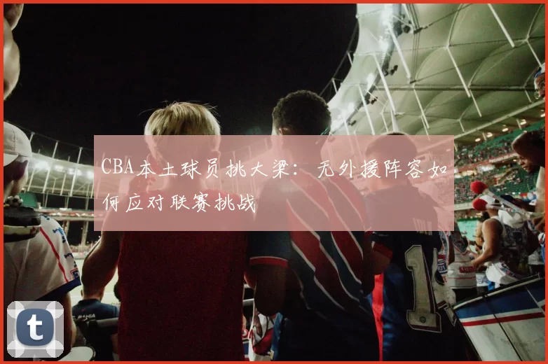 CBA本土球员挑大梁:无外援阵容如何应对联赛挑战