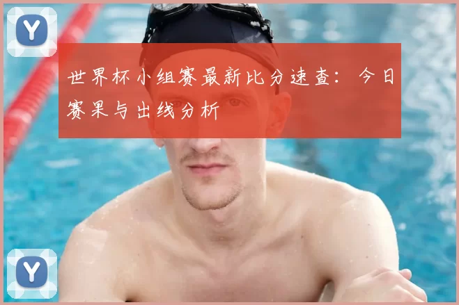世界杯小组赛最新比分速查：今日赛果与出线分析