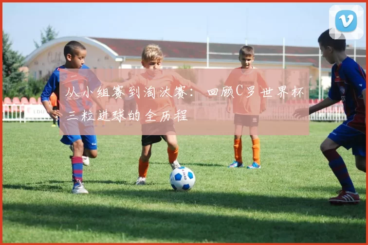 从小组赛到淘汰赛：回顾C罗世界杯三粒进球的全历程