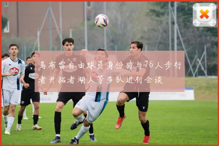 乌布雷自由球员身份将与76人步行者开拓者湖人等多队进行会谈