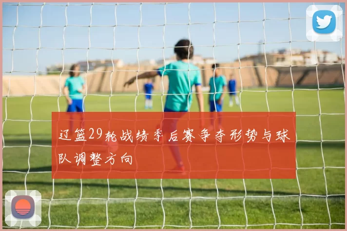 辽篮29轮战绩季后赛争夺形势与球队调整方向