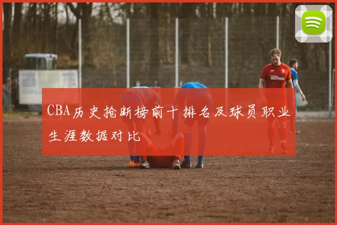 CBA历史抢断榜前十排名及球员职业生涯数据对比