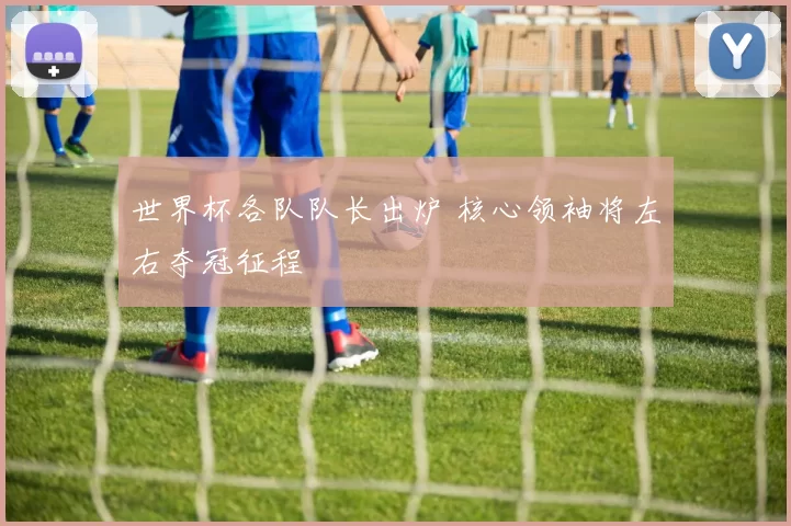 世界杯各队队长出炉 核心领袖将左右夺冠征程