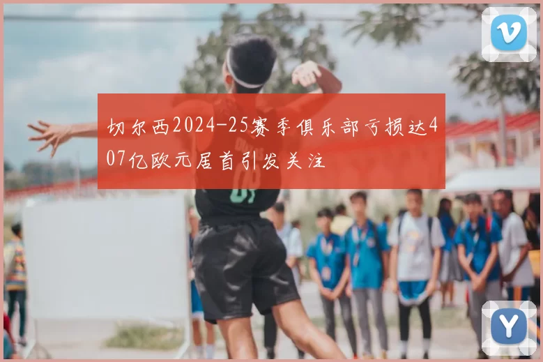 切尔西2024-25赛季俱乐部亏损达407亿欧元居首引发关注