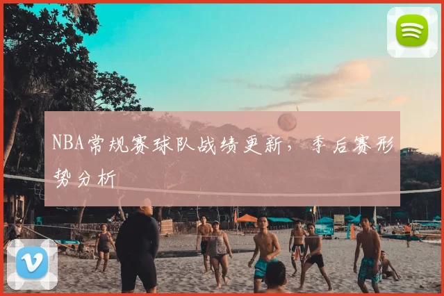 NBA常规赛球队战绩更新，季后赛形势分析