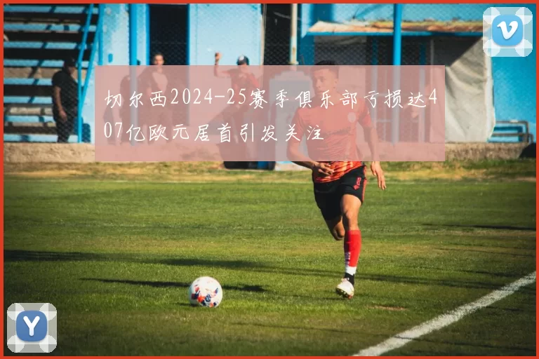 切尔西2024-25赛季俱乐部亏损达407亿欧元居首引发关注