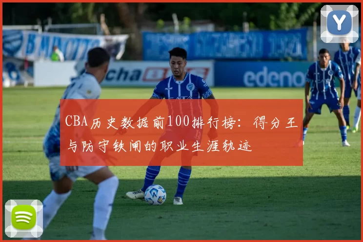 CBA历史数据前100排行榜:得分王与防守铁闸的职业生涯轨迹