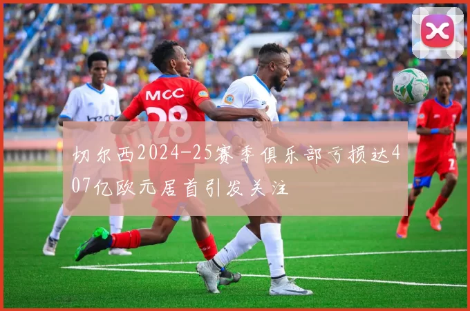 切尔西2024-25赛季俱乐部亏损达407亿欧元居首引发关注