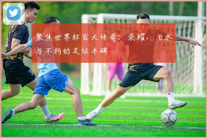 聚焦世界杯百大传奇：荣耀、泪水与不朽的足坛丰碑