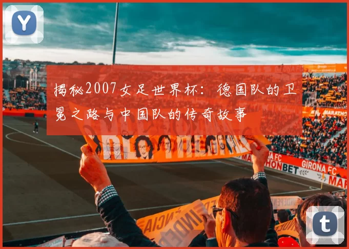 揭秘2007女足世界杯：德国队的卫冕之路与中国队的传奇故事