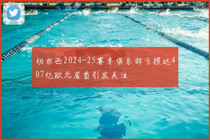 切尔西2024-25赛季俱乐部亏损达407亿欧元居首引发关注