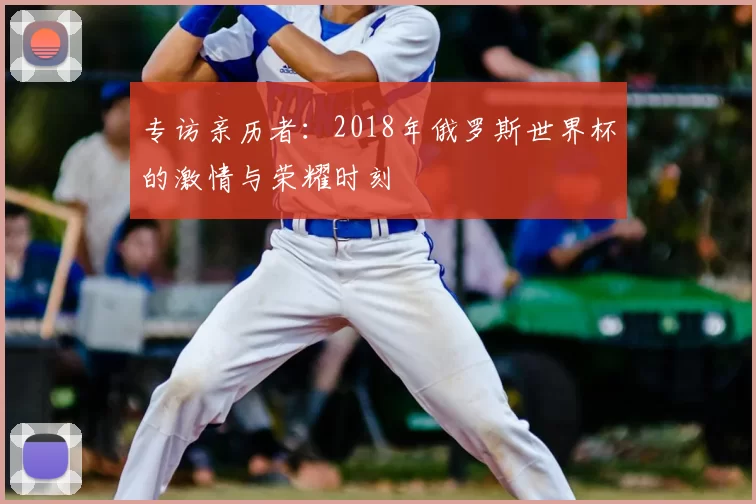 专访亲历者:2018年俄罗斯世界杯的激情与荣耀时刻