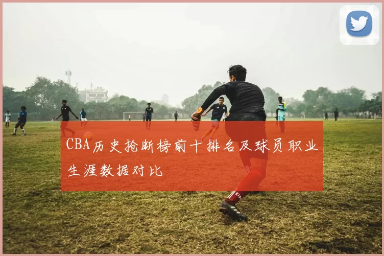 CBA历史抢断榜前十排名及球员职业生涯数据对比
