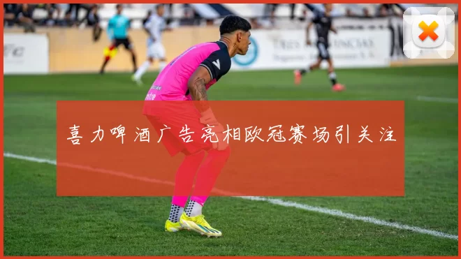 喜力啤酒广告亮相欧冠赛场引关注