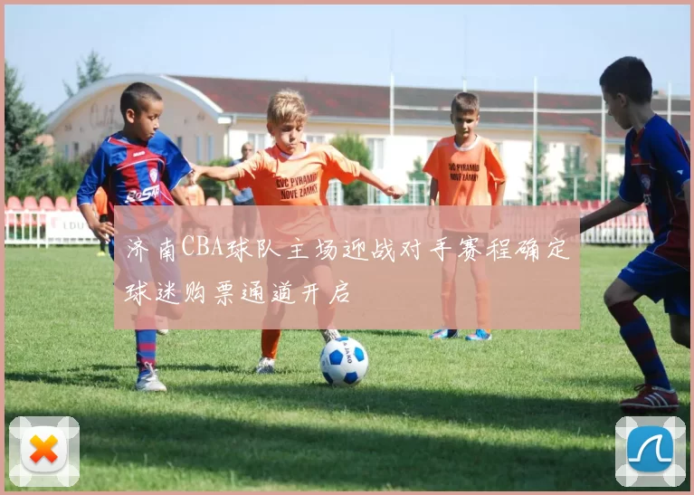 济南CBA球队主场迎战对手赛程确定球迷购票通道开启