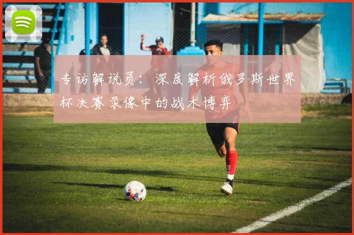 专访解说员：深度解析俄罗斯世界杯决赛录像中的战术博弈