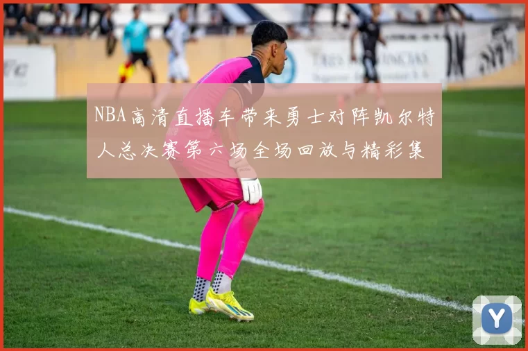 NBA高清直播车带来勇士对阵凯尔特人总决赛第六场全场回放与精彩集锦