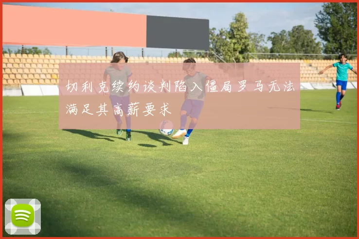 切利克续约谈判陷入僵局罗马无法满足其高薪要求