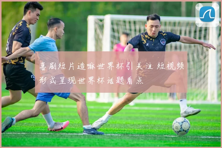 喜剧短片造嘛世界杯引关注 短视频形式呈现世界杯话题看点
