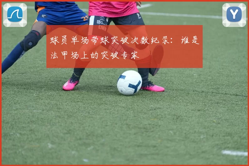 球员单场带球突破次数纪录:谁是法甲场上的突破专家