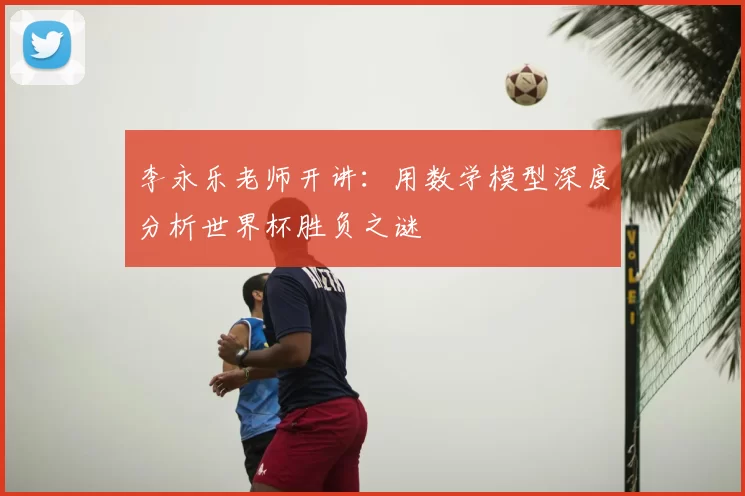 李永乐老师开讲:用数学模型深度分析世界杯胜负之谜