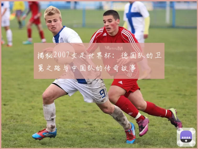 揭秘2007女足世界杯：德国队的卫冕之路与中国队的传奇故事
