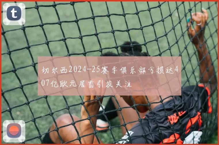 切尔西2024-25赛季俱乐部亏损达407亿欧元居首引发关注