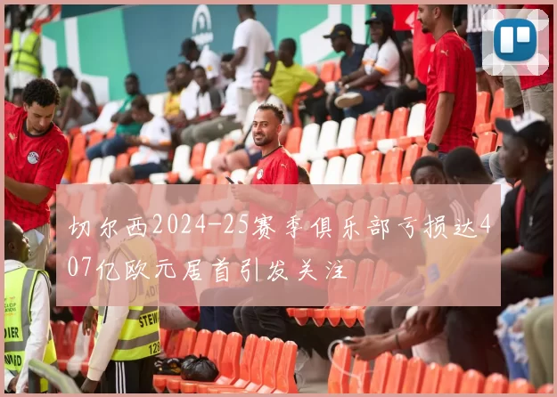 切尔西2024-25赛季俱乐部亏损达407亿欧元居首引发关注