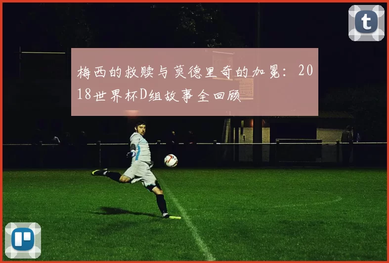 梅西的救赎与莫德里奇的加冕：2018世界杯D组故事全回顾