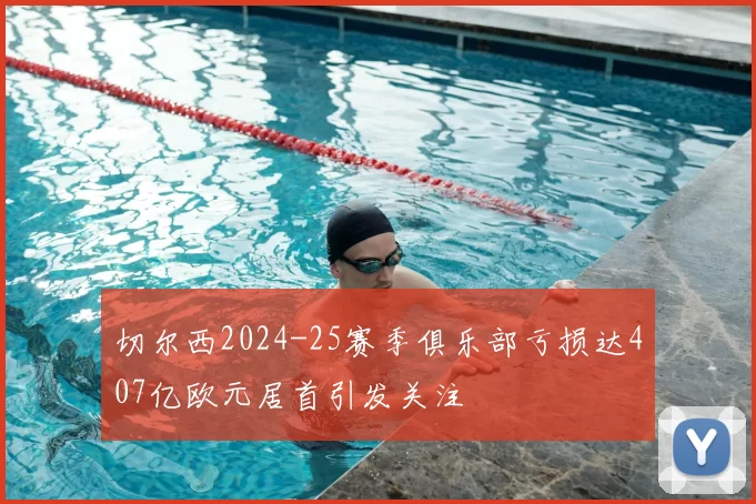 切尔西2024-25赛季俱乐部亏损达407亿欧元居首引发关注