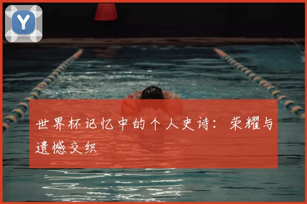 世界杯记忆中的个人史诗：荣耀与遗憾交织