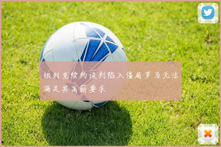 切利克续约谈判陷入僵局罗马无法满足其高薪要求