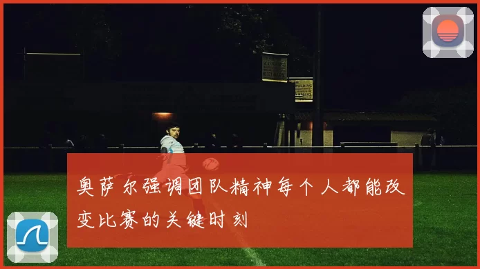 奥萨尔强调团队精神每个人都能改变比赛的关键时刻