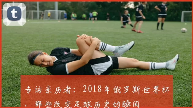 专访亲历者：2018年俄罗斯世界杯，那些改变足球历史的瞬间