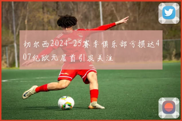 切尔西2024-25赛季俱乐部亏损达407亿欧元居首引发关注