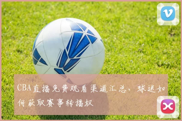 CBA直播免费观看渠道汇总,球迷如何获取赛事转播权