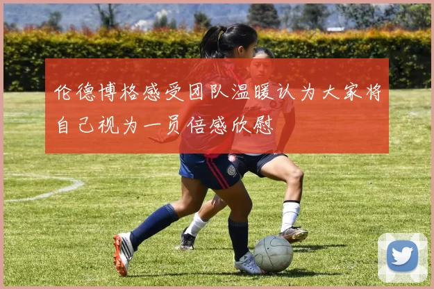 伦德博格感受团队温暖认为大家将自己视为一员倍感欣慰