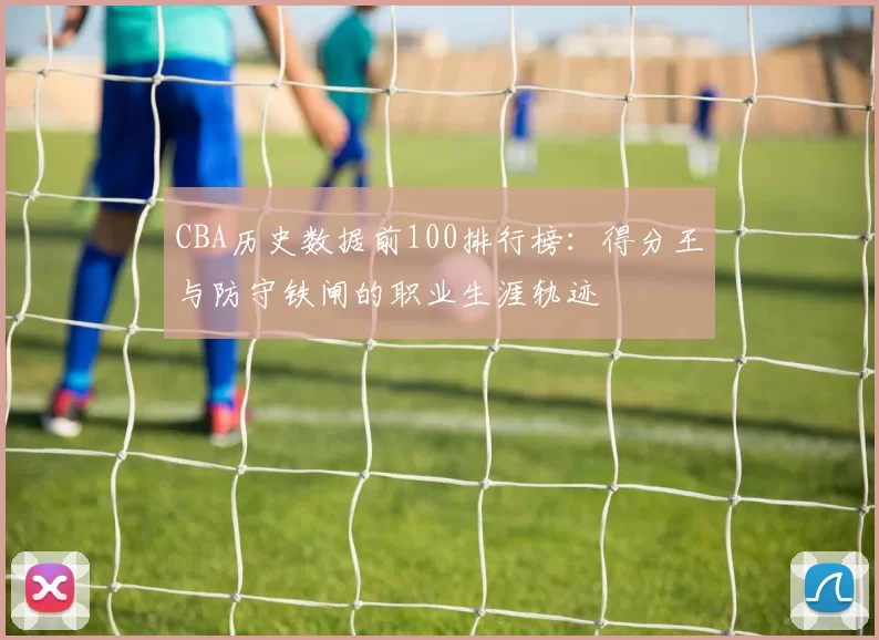 CBA历史数据前100排行榜：得分王与防守铁闸的职业生涯轨迹