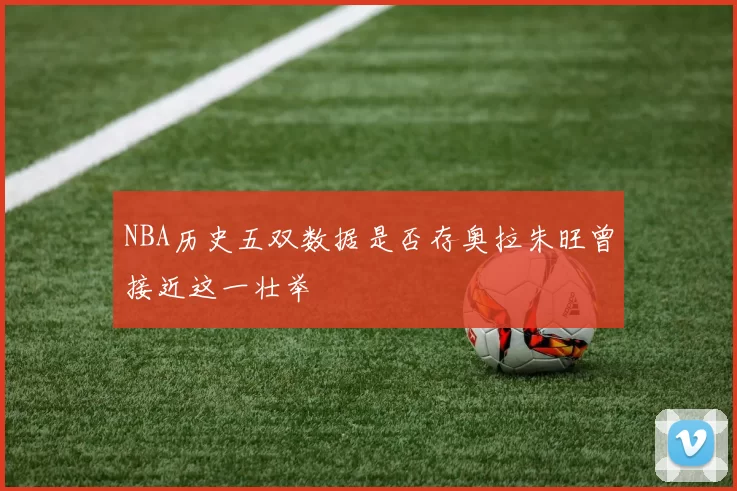 NBA历史五双数据是否存奥拉朱旺曾接近这一壮举
