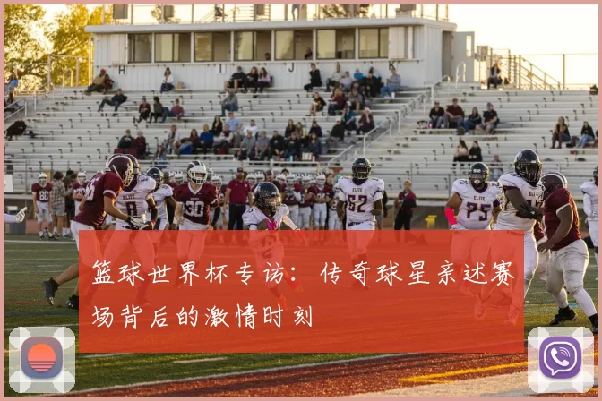 篮球世界杯专访：传奇球星亲述赛场背后的激情时刻