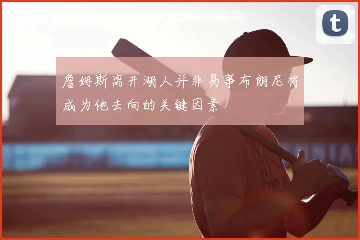 詹姆斯离开湖人并非易事布朗尼将成为他去向的关键因素