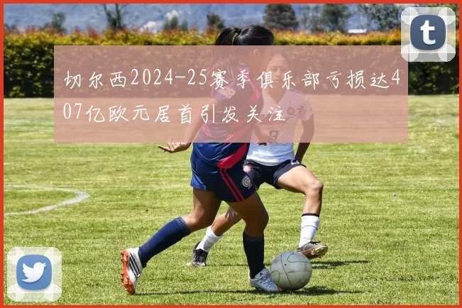 切尔西2024-25赛季俱乐部亏损达407亿欧元居首引发关注