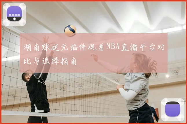 湖南球迷无插件观看NBA直播平台对比与选择指南