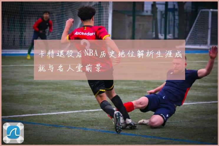 卡特退役后NBA历史地位解析生涯成就与名人堂前景