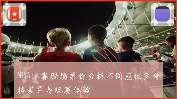NBA比赛现场票价分析不同座位区价格差异与观赛体验