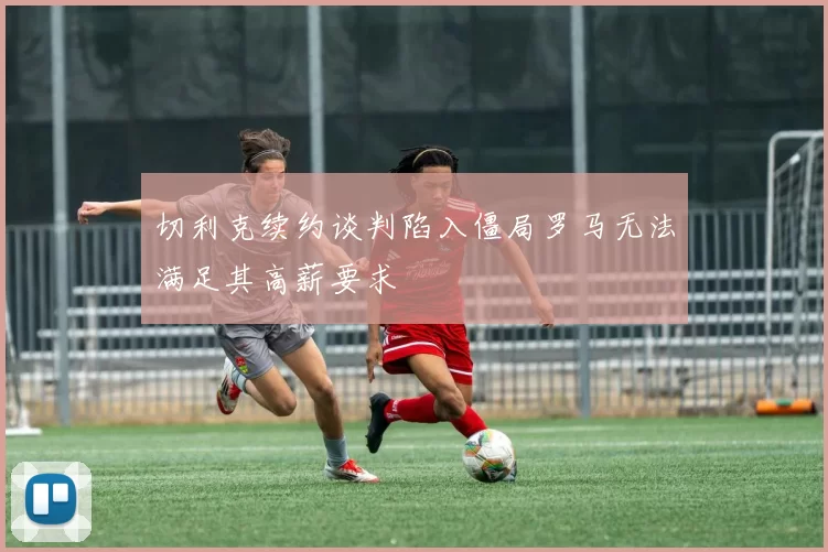 切利克续约谈判陷入僵局罗马无法满足其高薪要求