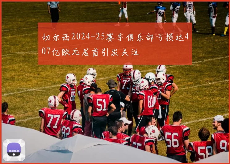 切尔西2024-25赛季俱乐部亏损达407亿欧元居首引发关注