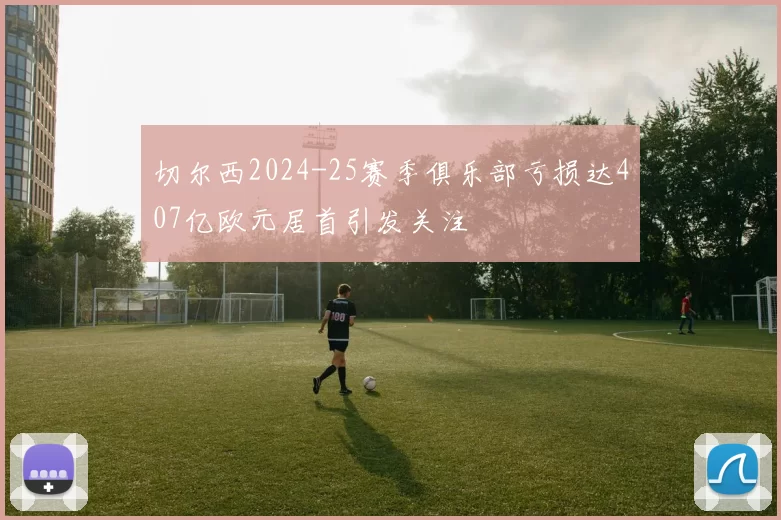 切尔西2024-25赛季俱乐部亏损达407亿欧元居首引发关注